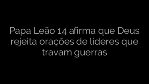 ​Papa Leão 14 afirma que Deus rejeita orações de líderes que travam guerras 